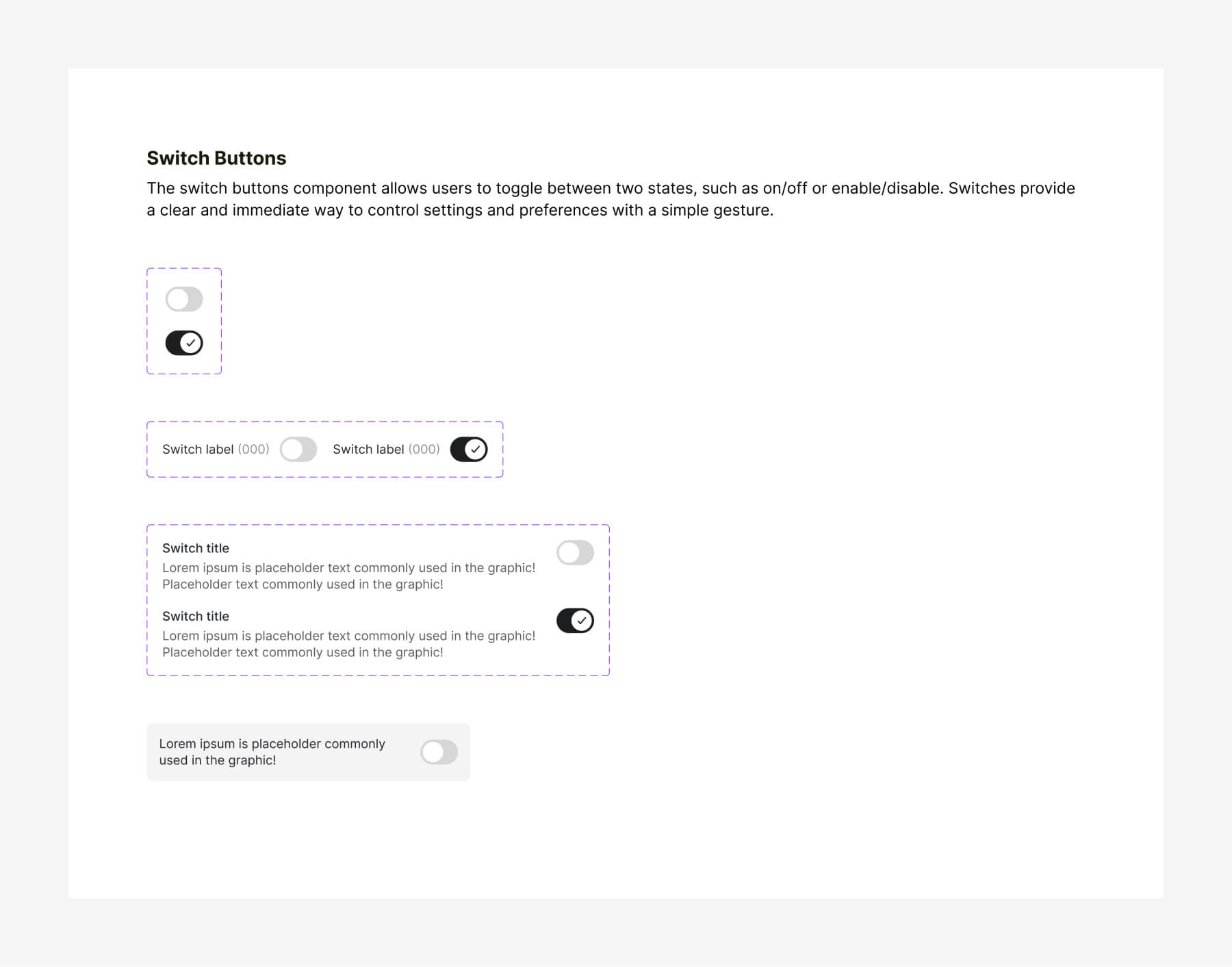 The switch buttons component allows users to toggle between two states, such as on/off or enable/disable. Switches provide a clear and immediate way to control settings and preferences with a simple gesture.